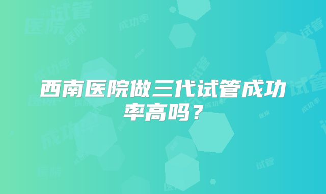 西南医院做三代试管成功率高吗?
