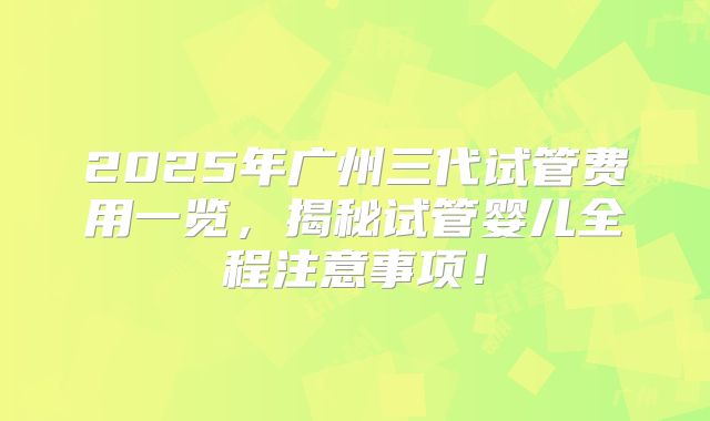 2025年广州三代试管费用一览，揭秘试管婴儿全程注意事项！
