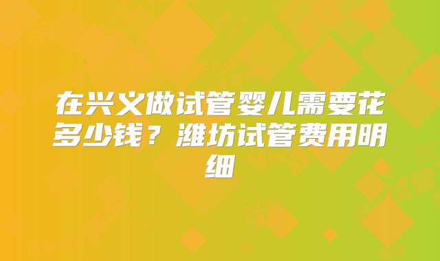 在兴义做试管婴儿需要花多少钱?潍坊试管费用明细