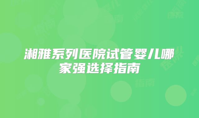 湘雅系列医院试管婴儿哪家强选择指南