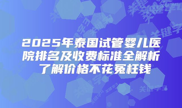 2025年泰国试管婴儿医院排名及收费标准全解析 了解价格不花冤枉钱