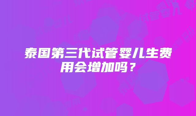 泰国第三代试管婴儿生费用会增加吗?