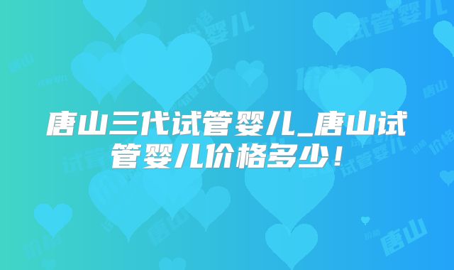唐山三代试管婴儿_唐山试管婴儿价格多少!