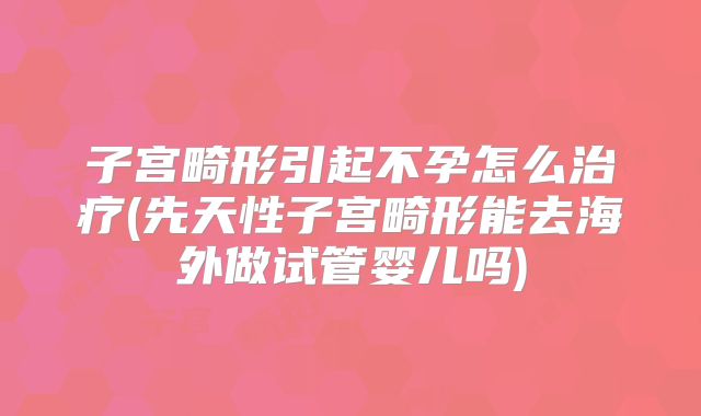 子宫畸形引起不孕怎么治疗(先天性子宫畸形能去海外做试管婴儿吗)