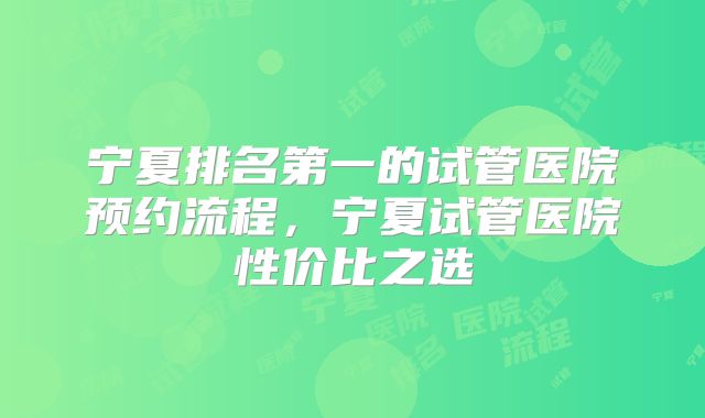 宁夏排名第一的试管医院预约流程,宁夏试管医院性价比之选