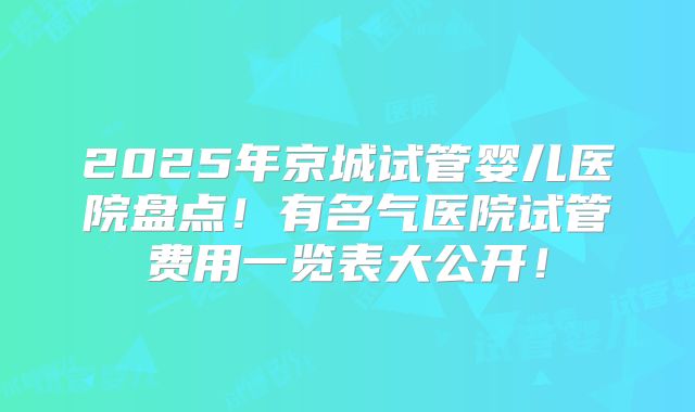 2025年京城试管婴儿医院盘点！有名气医院试管费用一览表大公开！