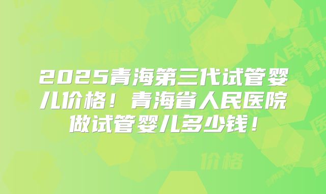 2025青海第三代试管婴儿价格!青海省人民医院做试管婴儿多少钱!