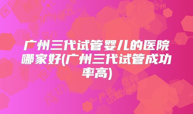 广州三代试管婴儿的医院哪家好(广州三代试管成功率高)