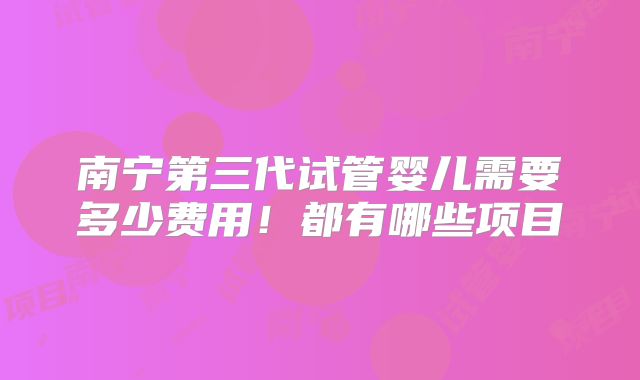 南宁第三代试管婴儿需要多少费用!都有哪些项目