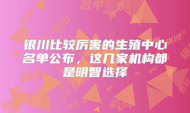 银川比较厉害的生殖中心名单公布，这几家机构都是明智选择