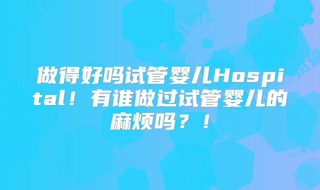 做得好吗试管婴儿Hospital！有谁做过试管婴儿的麻烦吗？！