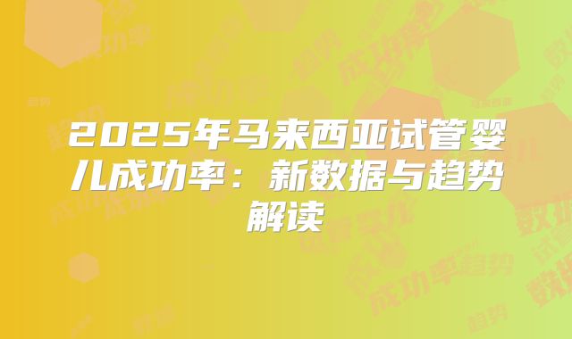 2025年马来西亚试管婴儿成功率：新数据与趋势解读