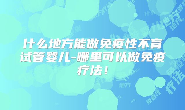 什么地方能做免疫性不育试管婴儿-哪里可以做免疫疗法!