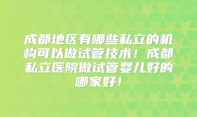成都地区有哪些私立的机构可以做试管技术!成都私立医院做试管婴儿好的哪家好!