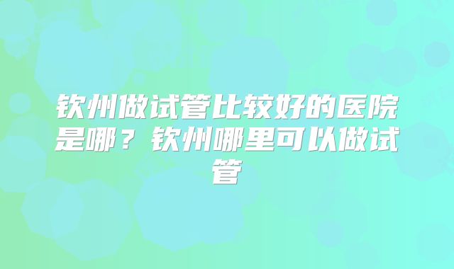 钦州做试管比较好的医院是哪？钦州哪里可以做试管