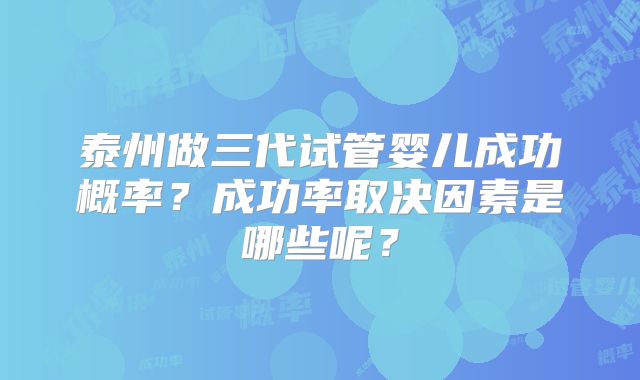 泰州做三代试管婴儿成功概率?成功率取决因素是哪些呢?