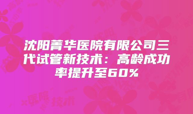 沈阳菁华医院有限公司三代试管新技术：高龄成功率提升至60%