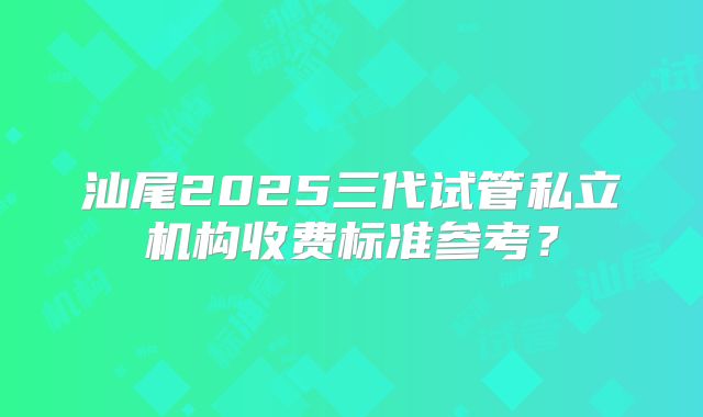 汕尾2025三代试管私立机构收费标准参考?
