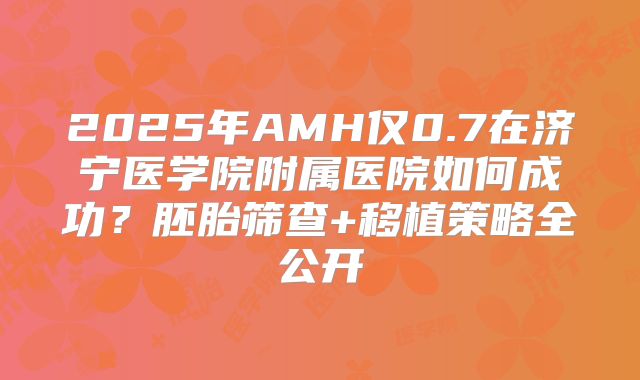 2025年AMH仅0.7在济宁医学院附属医院如何成功？胚胎筛查+移植策略全公开