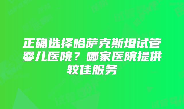 正确选择哈萨克斯坦试管婴儿医院?哪家医院提供较佳服务