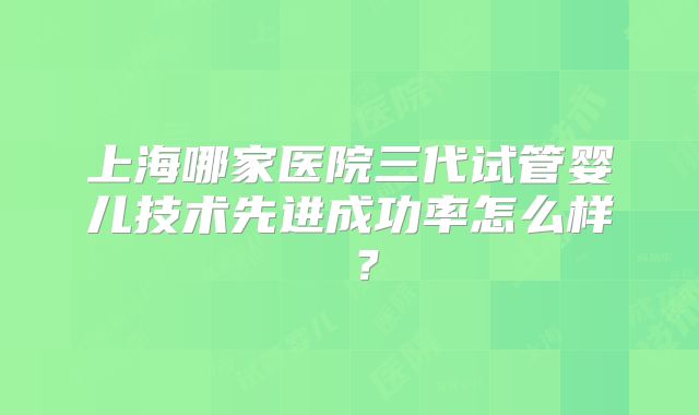 上海哪家医院三代试管婴儿技术先进成功率怎么样 ?