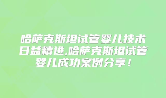 哈萨克斯坦试管婴儿技术日益精进,哈萨克斯坦试管婴儿成功案例分享!