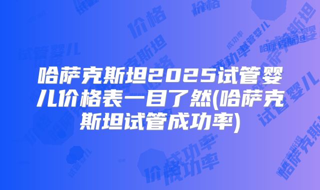 哈萨克斯坦2025试管婴儿价格表一目了然(哈萨克斯坦试管成功率)