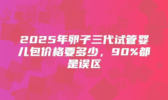2025年卵子三代试管婴儿包价格要多少,90%都是误区