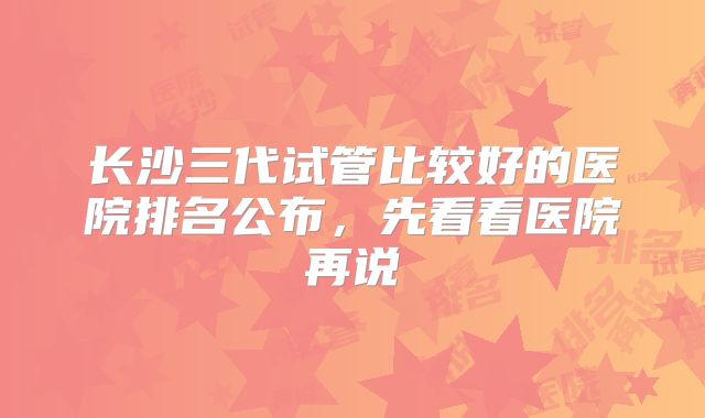 长沙三代试管比较好的医院排名公布，先看看医院再说