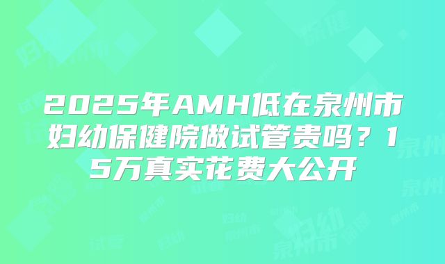 2025年AMH低在泉州市妇幼保健院做试管贵吗?15万真实花费大公开