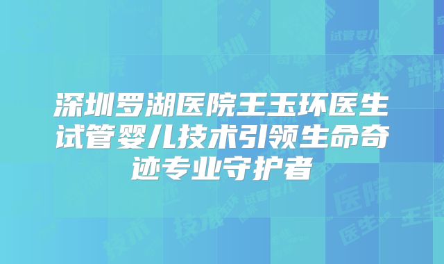 深圳罗湖医院王玉环医生试管婴儿技术引领生命奇迹专业守护者