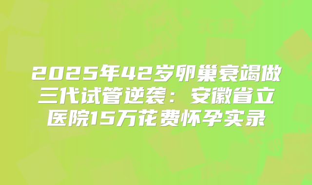 2025年42岁卵巢衰竭做三代试管逆袭:安徽省立医院15万花费怀孕实录