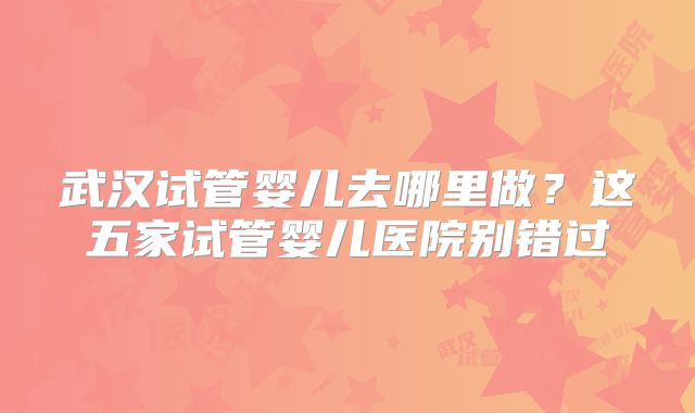 武汉试管婴儿去哪里做?这五家试管婴儿医院别错过
