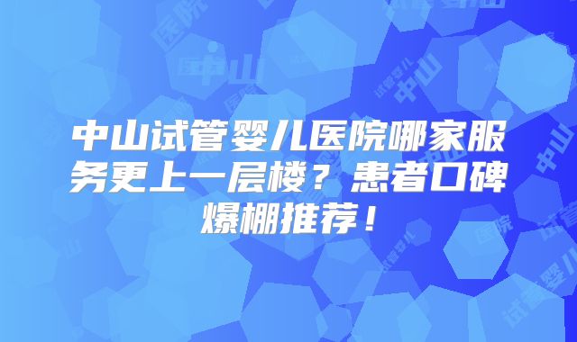 中山试管婴儿医院哪家服务更上一层楼?患者口碑爆棚推荐!