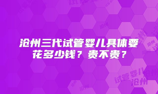 沧州三代试管婴儿具体要花多少钱?贵不贵?