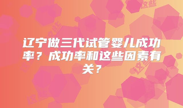 辽宁做三代试管婴儿成功率?成功率和这些因素有关?