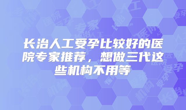长治人工受孕比较好的医院专家推荐,想做三代这些机构不用等