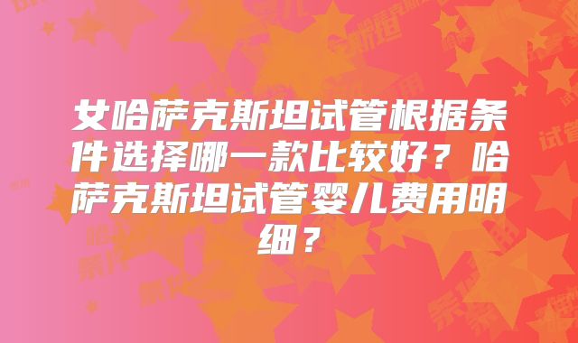 女哈萨克斯坦试管根据条件选择哪一款比较好?哈萨克斯坦试管婴儿费用明细?