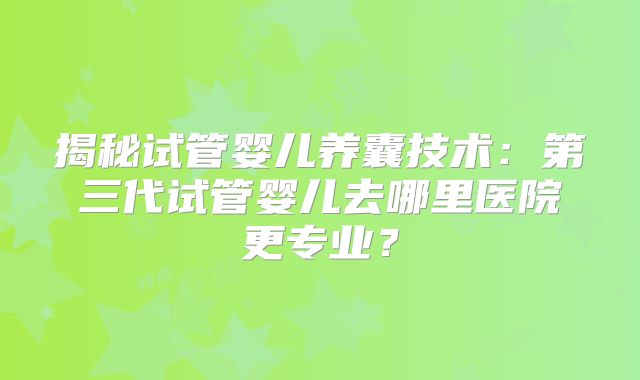 揭秘试管婴儿养囊技术：第三代试管婴儿去哪里医院更专业？