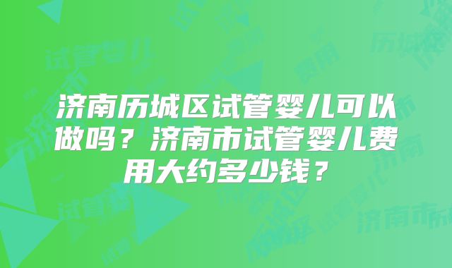 济南历城区试管婴儿可以做吗?济南市试管婴儿费用大约多少钱?