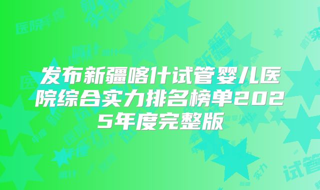 发布新疆喀什试管婴儿医院综合实力排名榜单2025年度完整版