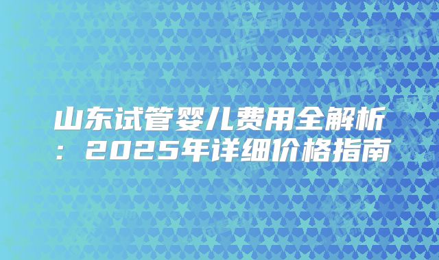 山东试管婴儿费用全解析:2025年详细价格指南