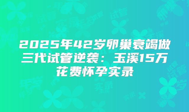 2025年42岁卵巢衰竭做三代试管逆袭:玉溪15万花费怀孕实录
