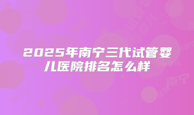 2025年南宁三代试管婴儿医院排名怎么样