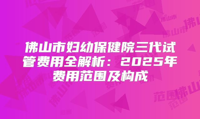 佛山市妇幼保健院三代试管费用全解析：2025年费用范围及构成