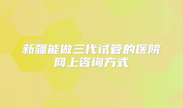 新疆能做三代试管的医院网上咨询方式
