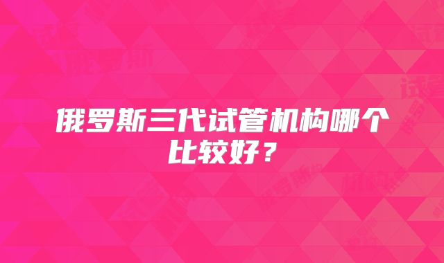 俄罗斯三代试管机构哪个比较好?