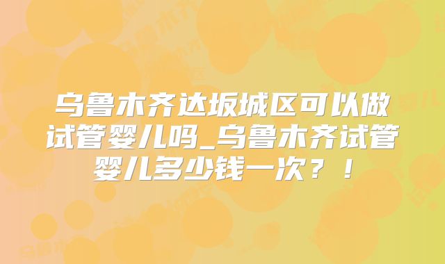乌鲁木齐达坂城区可以做试管婴儿吗_乌鲁木齐试管婴儿多少钱一次?!