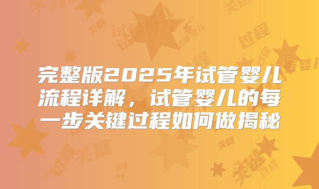 完整版2025年试管婴儿流程详解,试管婴儿的每一步关键过程如何做揭秘
