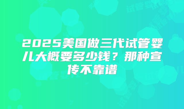 2025美国做三代试管婴儿大概要多少钱?那种宣传不靠谱